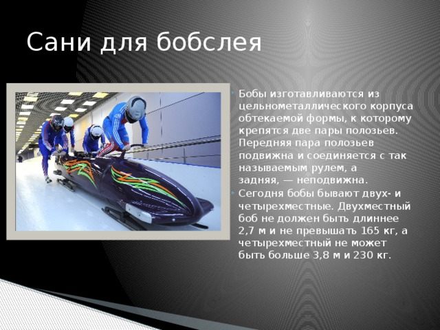 Сани для бобслея Бобы изготавливаются из цельнометаллического корпуса обтекаемой формы, к которому крепятся две пары полозьев. Передняя пара полозьев подвижна и соединяется с так называемым рулем, а задняя, — неподвижна. Сегодня бобы бывают двух- и четырехместные. Двухместный боб не должен быть длиннее 2,7 м и не превышать 165 кг, а четырехместный не может быть больше 3,8 м и 230 кг. 