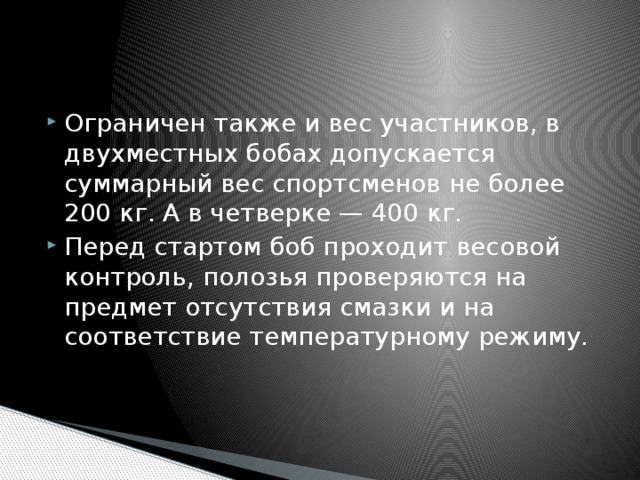 Ограничен также и вес участников, в двухместных бобах допускается суммарный вес спортсменов не более 200 кг. А в четверке — 400 кг. Перед стартом боб проходит весовой контроль, полозья проверяются на предмет отсутствия смазки и на соответствие температурному режиму.   