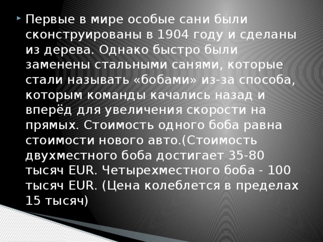 Первые в мире особые сани были сконструированы в 1904 году и сделаны из дерева. Однако быстро были заменены стальными санями, которые стали называть «бобами» из-за способа, которым команды качались назад и вперёд для увеличения скорости на прямых. Стоимость одного боба равна стоимости нового авто.(Стоимость двухместного боба достигает 35-80 тысяч EUR. Четырехместного боба - 100 тысяч EUR. (Цена колеблется в пределах 15 тысяч) 