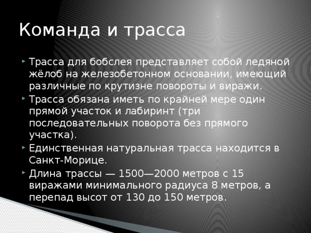 Команда и трасса Трасса для бобслея представляет собой ледяной жёлоб на железобетонном основании, имеющий различные по крутизне повороты и виражи. Трасса обязана иметь по крайней мере один прямой участок и лабиринт (три последовательных поворота без прямого участка). Единственная натуральная трасса находится в Санкт-Морице. Длина трассы — 1500—2000 метров с 15 виражами минимального радиуса 8 метров, а перепад высот от 130 до 150 метров. 