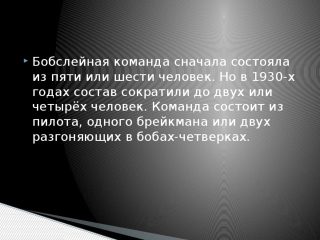 Бобслейная команда сначала состояла из пяти или шести человек. Но в 1930-х годах состав сократили до двух или четырёх человек. Команда состоит из пилота, одного брейкмана или двух разгоняющих в бобах-четверках. 