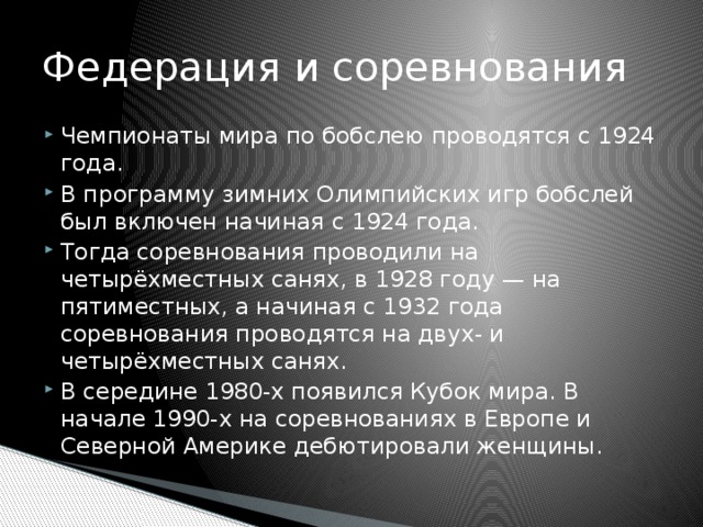 Федерация и соревнования Чемпионаты мира по бобслею проводятся с 1924 года. В программу зимних Олимпийских игр бобслей был включен начиная с 1924 года. Тогда соревнования проводили на четырёхместных санях, в 1928 году — на пятиместных, а начиная с 1932 года соревнования проводятся на двух- и четырёхместных санях. В середине 1980-х появился Кубок мира. В начале 1990-х на соревнованиях в Европе и Северной Америке дебютировали женщины. 