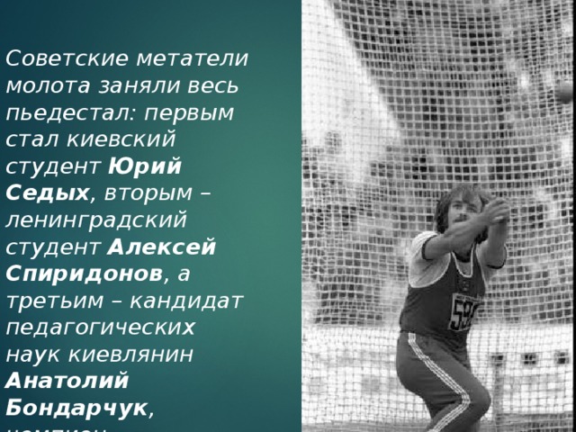 Советские метатели молота заняли весь пьедестал: первым стал киевский студент Юрий Седых , вторым – ленинградский студент Алексей Спиридонов , а третьим – кандидат педагогических наук киевлянин Анатолий Бондарчук , чемпион мюнхенской Олимпиады и тренер Юрия Седых. 