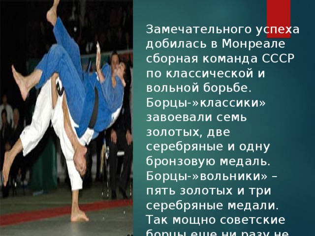 Замечательного успеха добилась в Монреале сборная команда СССР по классической и вольной борьбе. Борцы-»классики» завоевали семь золотых, две серебряные и одну бронзовую медаль. Борцы-»вольники» – пять золотых и три серебряные медали. Так мощно советские борцы еще ни разу не выступали на Олимпиадах. 