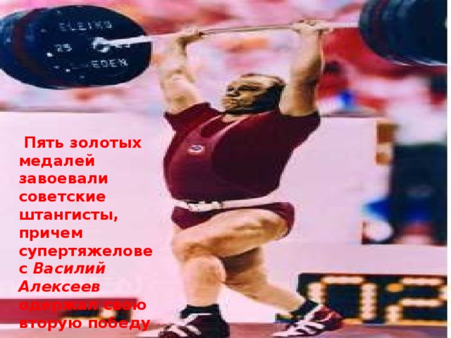   Пять золотых медалей завоевали советские штангисты, причем супертяжеловес Василий Алексеев одержал свою вторую победу подряд на Олимпиаде. 