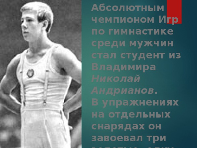 Абсолютным чемпионом Игр по гимнастике среди мужчин стал студент из Владимира Николай Андрианов .  В упражнениях на отдельных снарядах он завоевал три золотые, одну серебряную и одну бронзовую медаль. 