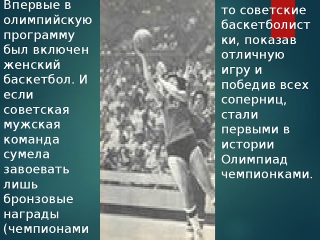Впервые в олимпийскую программу был включен женский баскетбол. И если советская мужская команда сумела завоевать лишь бронзовые награды (чемпионами стали американцы), то советские баскетболистки, показав отличную игру и победив всех соперниц, стали первыми в истории Олимпиад чемпионками. 