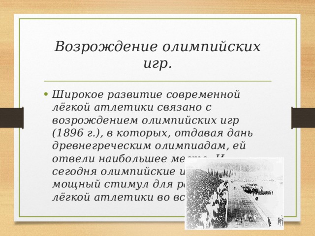 Возрождение олимпийских игр. Широкое развитие современной лёгкой атлетики связано с возрождением олимпийских игр (1896 г.), в которых, отдавая дань древнегреческим олимпиадам, ей отвели наибольшее место. И сегодня олимпийские игры — мощный стимул для развития лёгкой атлетики во всем мире. 