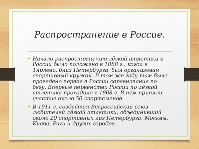 Распространение в Россие. Начало распространению лёгкой атлетики в России было положено в 1888 г., когда в Тярлево, близ Петербурга, был организован спортивный кружок. В том же году там было проведено первое в России соревнование по бегу. Впервые первенство России по лёгкой атлетике проходило в 1908 г. В нём приняли участие около 50 спортсменов. В 1911 г. создаётся Всероссийский союз любителей лёгкой атлетики, объединивший около 20 спортивных лиг Петербурга, Москвы, Киева, Риги и других городов . 