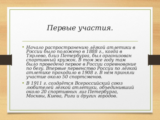 Первые участия. Начало распространению лёгкой атлетики в России было положено в 1888 г., когда в Тярлево, близ Петербурга, был организован спортивный кружок. В том же году там было проведено первое в России соревнование по бегу. Впервые первенство России по лёгкой атлетике проходило в 1908 г. В нём приняли участие около 50 спортсменов. В 1911 г. создаётся Всероссийский союз любителей лёгкой атлетики, объединивший около 20 спортивных лиг Петербурга, Москвы, Киева, Риги и других городов. 