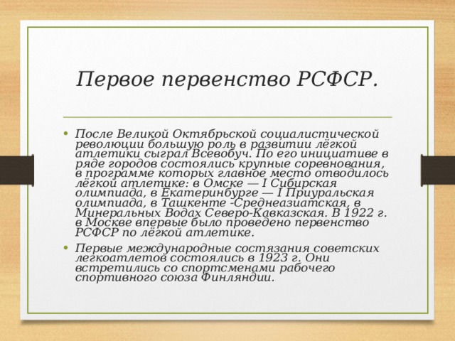 Первое первенство РСФСР. После Великой Октябрьской социалистической революции большую роль в развитии лёгкой атлетики сыграл Всевобуч. По его инициативе в ряде городов состоялись крупные соревнования, в программе которых главное место отводилось лёгкой атлетике: в Омске — I Сибирская олимпиада, в Екатеринбурге — I Приуральская олимпиада, в Ташкенте -Среднеазиатская, в Минеральных Водах Северо-Кавказская. В 1922 г. в Москве впервые было проведено первенство РСФСР по лёгкой атлетике. Первые международные состязания советских легкоатлетов состоялись в 1923 г. Они встретились со спортсменами рабочего спортивного союза Финляндии. 