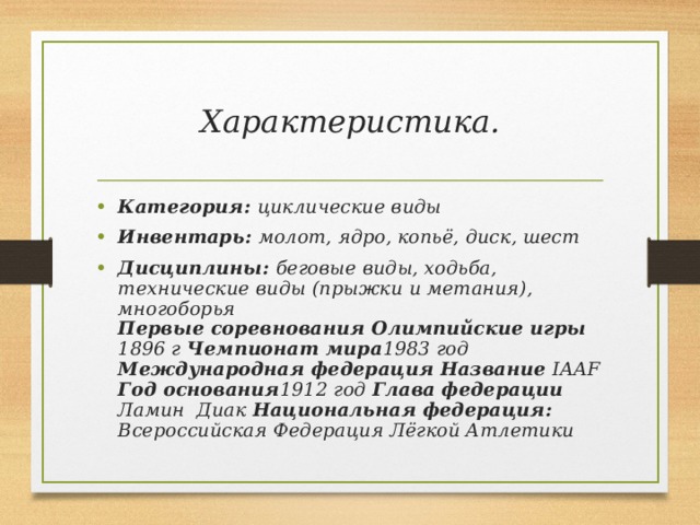 Характеристика. Категория: циклические виды Инвентарь: молот, ядро, копьё, диск, шест Дисциплины: беговые виды, ходьба, технические виды (прыжки и метания), многоборья  Первые соревнования Олимпийские игры 1896 г Чемпионат мира 1983 год Международная федерация Название IAAF Год основания 1912 год Глава федерации Ламин Диак Национальная федерация: Всероссийская Федерация Лёгкой Атлетики 