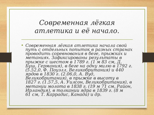 Современная лёгкая атлетика и её начало. Современная лёгкая атлетика начала свой путь с отдельных попыток в разных странах проводить соревнования в беге, прыжках и метаниях. Зафиксированы результаты в прыжке с шестом в 1789 г. (1 м 83 см, Д. Буш, Германия), в беге на одну милю в 1792 г. (5.52,0, Ф. Поуэлл, Великобритания) и 440 ярдов в 1830 г. (2.06,0, А. Вуд, Великобритания), в прыжке в высоту в 1827 г. (1.57,5, А. Уилсон, Великобритания), в метании молота в 1838 г. (19 м 71 см, Район, Ирландия), в толкании ядра в 1839 г. (8 м 61 см, Т. Каррадис, Канада) и др. 