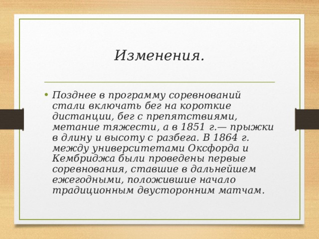 Изменения. Позднее в программу соревнований стали включать бег на короткие дистанции, бег с препятствиями, метание тяжести, а в 1851 г.— прыжки в длину и высоту с разбега. В 1864 г. между университетами Оксфорда и Кембриджа были проведены первые соревнования, ставшие в дальнейшем ежегодными, положившие начало традиционным двусторонним матчам.  