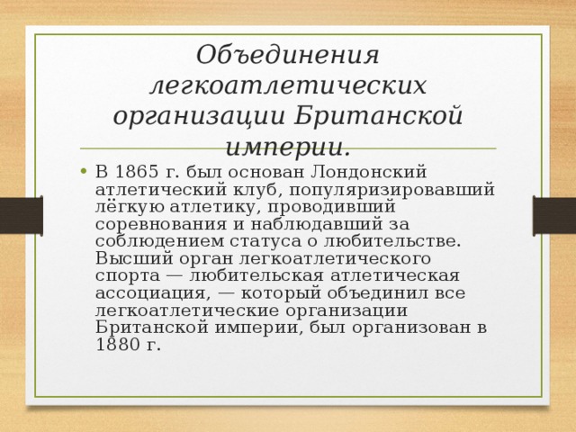 Объединения легкоатлетических организации Британской империи. В 1865 г. был основан Лондонский атлетический клуб, популяризировавший лёгкую атлетику, проводивший соревнования и наблюдавший за соблюдением статуса о любительстве. Высший орган легкоатлетического спорта — любительская атлетическая ассоциация, — который объединил все легкоатлетические организации Британской империи, был организован в 1880 г. 