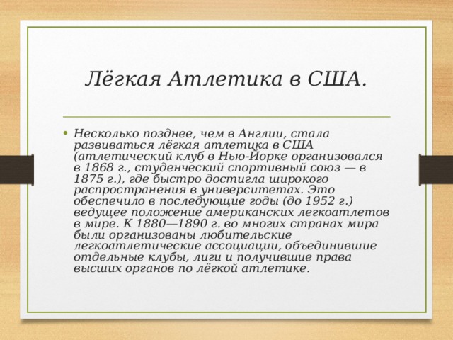 Лёгкая Атлетика в США. Несколько позднее, чем в Англии, стала развиваться лёгкая атлетика в США (атлетический клуб в Нью-Йорке организовался в 1868 г., студенческий спортивный союз — в 1875 г.), где быстро достигла широкого распространения в университетах. Это обеспечило в последующие годы (до 1952 г.) ведущее положение американских легкоатлетов в мире. К 1880—1890 г. во многих странах мира были организованы любительские легкоатлетические ассоциации, объединившие отдельные клубы, лиги и получившие права высших органов по лёгкой атлетике. 