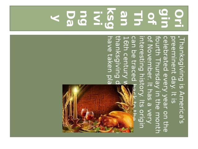 Origin of Thanksgiving Day Thanksgiving is America's preeminent day. It is celebrated every year on the fourth Thursday in the month of November. It has a very interesting history. Its origin can be traced back to the 16th century when the first thanksgiving dinner is said to have taken place.  