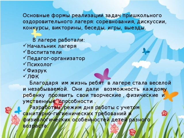 Основные формы реализации задач пришкольного оздоровительного лагеря: соревнования, дискуссии, конкурсы, викторины, беседы, игры, выезды.  В лагере работали: Начальник лагеря Воспитатели Педагог-организатор Психолог Физрук ЛФК  Благодаря им жизнь ребят в лагере стала веселой и незабываемой. Они дали возможность каждому ребенку проявить свои творческие , физические и умственные способности .  Разработан  режим дня работы с учетом санитарно-гигиенических требований и физиологических особенностей детей разного возраста. 