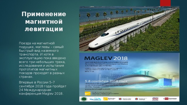 Применение магнитной левитации Поезда на магнитной подушке, маглевы – самый быстрый вид наземного транспорта. И хотя в эксплуатацию пока введено всего три небольших трека, исследования и испытания прототипов магнитных поездов проходят в разных странах. Впервые в России 5–7 сентября 2018 года пройдет 24 Международная конференция Maglev 2018. 