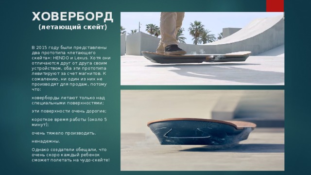 ХОВЕРБОРД (летающий скейт) В 2015 году были представлены два прототипа «летающего скейта»: HENDO и Lexus. Хотя они отличаются друг от друга своим устройством, оба эти прототипа левитируют за счет магнитов. К сожалению, ни один из них не производят для продаж, потому что: ховерборды летают только над специальными поверхностями; эти поверхности очень дорогие; короткое время работы (около 5 минут); очень тяжело производить. ненадежны. Однако создатели обещали, что очень скоро каждый ребенок сможет полетать на чудо-скейте! 