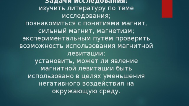 Задачи исследования:  изучить литературу по теме исследования;  познакомиться с понятиями магнит, сильный магнит, магнетизм;  экспериментальным путём проверить возможность использования магнитной левитации;  установить, может ли явление магнитной левитации быть использовано в целях уменьшения негативного воздействия на окружающую среду.   