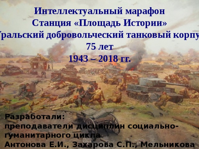 Интеллектуальный марафон Станция «Площадь Истории» Уральский добровольческий танковый корпус 75 лет 1943 – 2018 гг. Разработали: преподаватели дисциплин социально-гуманитарного цикла Антонова Е.И., Захарова С.П., Мельникова М.С. 