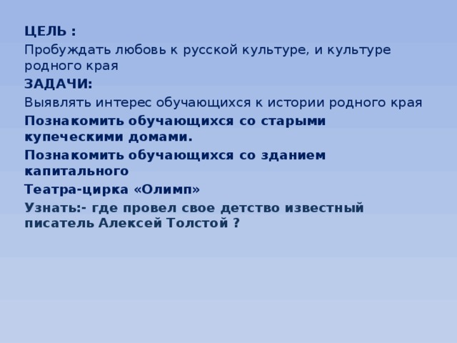 ЦЕЛЬ : Пробуждать любовь к русской культуре, и культуре родного края ЗАДАЧИ: Выявлять интерес обучающихся к истории родного края Познакомить обучающихся со старыми купеческими домами. Познакомить обучающихся со зданием капитального Театра-цирка «Олимп» Узнать:- где провел свое детство известный писатель Алексей Толстой ? 