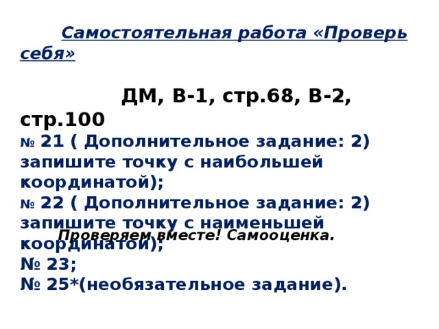  Самостоятельная работа «Проверь себя»   ДМ, В-1, стр.68, В-2, стр.100 №  21 ( Дополнительное задание: 2) запишите точку с наибольшей координатой); №  22 ( Дополнительное задание: 2) запишите точку с наименьшей координатой); № 23; № 25*(необязательное задание).  Проверяем вместе! Самооценка. 