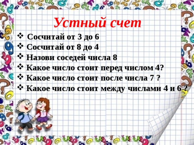 Устный счет  Сосчитай от 3 до 6  Сосчитай от 8 до 4  Назови соседей числа 8  Какое число стоит перед числом 4?  Какое число стоит после числа 7 ?  Какое число стоит между числами 4 и 6 ? 