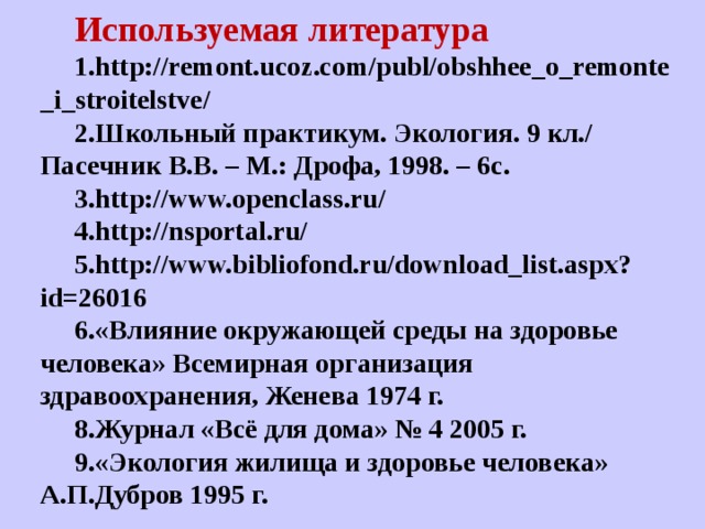 Используемая литература 1.http://remont.ucoz.com/publ/obshhee_o_remonte_i_stroitelstve/ 2.Школьный практикум. Экология. 9 кл./ Пасечник В.В. – М.: Дрофа, 1998. – 6с. 3.http://www.openclass.ru/ 4.http://nsportal.ru/ 5.http://www.bibliofond.ru/download_list.aspx?id=26016 6.«Влияние окружающей среды на здоровье человека» Всемирная организация здравоохранения, Женева 1974 г. 8.Журнал «Всё для дома» № 4 2005 г. 9.«Экология жилища и здоровье человека» А.П.Дубров 1995 г. 