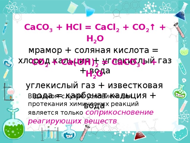 CaCO 3 + HCl = CaCl 2 + CO 2 ↑ + H 2 O мрамор + соляная кислота =  хлорид кальция + углекислый газ + вода CO 2 + Ca(OH) 2 = CaCO 3 ↓ + H 2 O углекислый газ + известковая вода = карбонат кальция + вода В данном случае условием для протекания химических реакций является только соприкосновение реагирующих веществ 