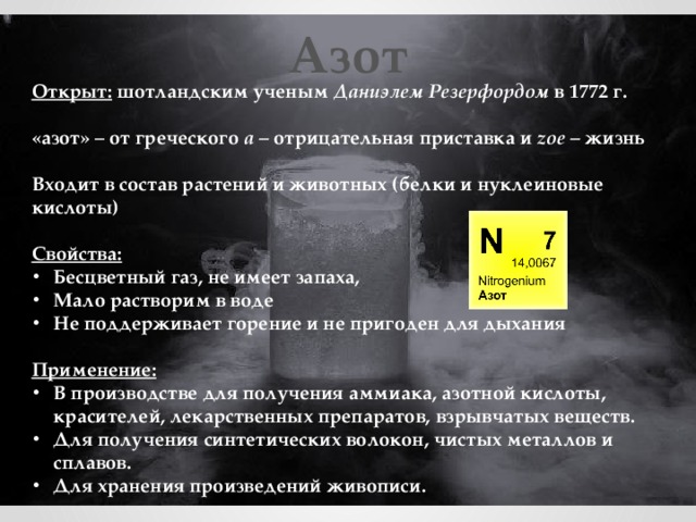 Азот Открыт: шотландским ученым Даниэлем Резерфордом в 1772 г.  «азот» – от греческого a – отрицательная приставка и zoe – жизнь  Входит в состав растений и животных (белки и нуклеиновые кислоты)  Свойства: Бесцветный газ, не имеет запаха, Мало растворим в воде Не поддерживает горение и не пригоден для дыхания  Применение: В производстве для получения аммиака, азотной кислоты, красителей, лекарственных препаратов, взрывчатых веществ. Для получения синтетических волокон, чистых металлов и сплавов. Для хранения произведений живописи. 