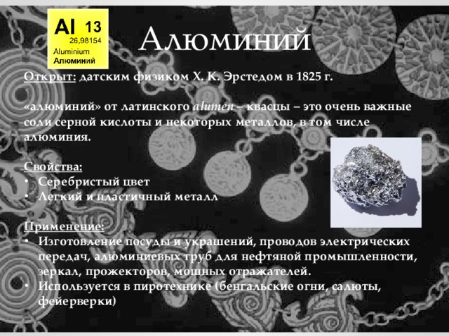 Алюминий Открыт: датским физиком Х. К. Эрстедом в 1825 г.  «алюминий» от латинского аlumen – квасцы  – это очень важные соли серной кислоты и некоторых металлов, в том числе алюминия.  Свойства: Серебристый цвет Легкий и пластичный металл  Применение: Изготовление посуды и украшений, проводов электрических передач, алюминиевых труб для нефтяной промышленности, зеркал, прожекторов, мощных отражателей. Используется в пиротехнике (бенгальские огни, салюты, фейерверки) 