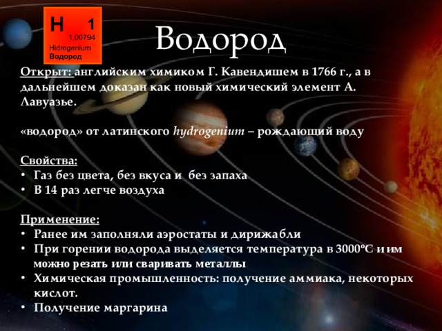 Водород Открыт: английским химиком Г. Кавендишем в 1766 г., а в дальнейшем доказан как новый химический элемент А. Лавуазье.  «водород» от латинского hydrogenium – рождающий воду  Свойства: Газ без цвета, без вкуса и без запаха В 14 раз легче воздуха  Применение: Ранее им заполняли аэростаты и дирижабли При горении водорода выделяется температура в 3000 ºС и им можно резать или сваривать металлы Химическая промышленность: получение аммиака, некоторых кислот. Получение маргарина 
