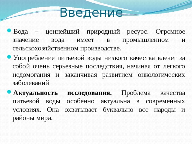Введение Вода – ценнейший природный ресурс. Огромное значение вода имеет в промышленном и сельскохозяйственном производстве. Употребление питьевой воды низкого качества влечет за собой очень серьезные последствия, начиная от легкого недомогания и заканчивая развитием онкологических заболеваний Актуальность исследования. Проблема качества питьевой воды особенно актуальна в современных условиях. Она охватывает буквально все народы и районы мира. 