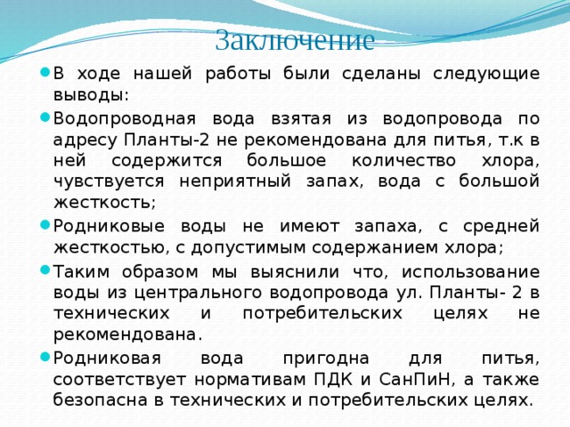 Заключение В ходе нашей работы были сделаны следующие выводы: Водопроводная вода взятая из водопровода по адресу Планты-2 не рекомендована для питья, т.к в ней содержится большое количество хлора, чувствуется неприятный запах, вода с большой жесткость; Родниковые воды не имеют запаха, с средней жесткостью, с допустимым содержанием хлора; Таким образом мы выяснили что, использование воды из центрального водопровода ул. Планты- 2 в технических и потребительских целях не рекомендована. Родниковая вода пригодна для питья, соответствует нормативам ПДК и СанПиН, а также безопасна в технических и потребительских целях. 