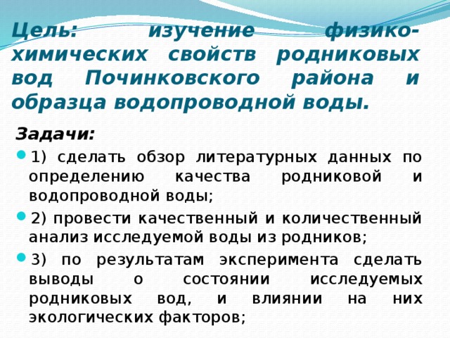 Цель: изучение физико-химических свойств родниковых вод Починковского района и образца водопроводной воды. Задачи: 1) сделать обзор литературных данных по определению качества родниковой и водопроводной воды; 2) провести качественный и количественный анализ исследуемой воды из родников; 3) по результатам эксперимента сделать выводы о состоянии исследуемых родниковых вод, и влиянии на них экологических факторов; 