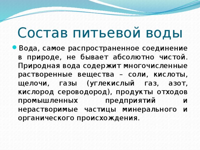 Состав питьевой воды Вода, самое распространенное соединение в природе, не бывает абсолютно чистой. Природная вода содержит многочисленные растворенные вещества – соли, кислоты, щелочи, газы (углекислый газ, азот, кислород сероводород), продукты отходов промышленных предприятий и нерастворимые частицы минерального и органического происхождения. 