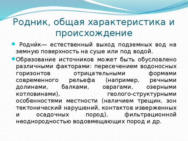 Родник, общая характеристика и происхождение  Родни́к— естественный выход подземных вод на земную поверхность на суше или под водой. Образование источников может быть обусловлено различными факторами: пересечением водоносных горизонтов отрицательными формами современного рельефа (например, речными долинами, балками, оврагами, озерными котловинами), геолого-структурными особенностями местности (наличием трещин, зон тектонический нарушений, контактов изверженных и осадочных пород), фильтрационной неоднородностью водовмещающих пород и др. 
