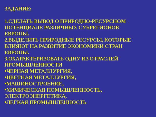 ЗАДАНИЕ:  СДЕЛАТЬ ВЫВОД О ПРИРОДНО-РЕСУРСНОМ ПОТЕНЦИАЛЕ РАЗЛИЧНЫХ СУБРЕГИОНОВ ЕВРОПЫ. ВЫДЕЛИТЬ ПРИРОДНЫЕ РЕСУРСЫ, КОТОРЫЕ ВЛИЯЮТ НА РАЗВИТИЕ ЭКОНОМИКИ СТРАН ЕВРОПЫ. ОХАРАКТЕРИЗОВАТЬ ОДНУ ИЗ ОТРАСЛЕЙ ПРОМЫШЛЕННОСТИ ЧЕРНАЯ МЕТАЛЛУРГИЯ, ЦВЕТНАЯ МЕТАЛЛУРГИЯ, МАШИНОСТРОЕНИЕ, ХИМИЧЕСКАЯ ПОМЫШЛЕННОСТЬ, ЭЛЕКТРОЭНЕРГЕТИКА, ЛЕГКАЯ ПРОМЫШЛЕННОСТЬ 