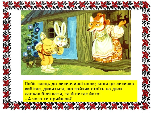 Побіг заєць до лисиччиної нори; коли це лисичка вибігає, дивиться, що зайчик стоїть на двох лапках біля хати, та й питає його: – А чого ти прийшов? 