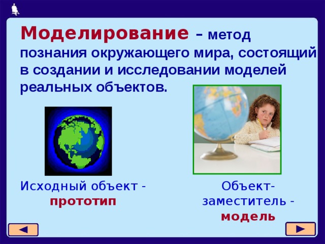 Моделирование – метод познания окружающего мира, состоящий в создании и исследовании моделей реальных объектов. Исходный объект -  прототип Объект-заместитель - модель  