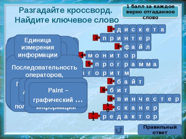1 балл за каждое верно отгаданное слово Разгадайте кроссворд.  Найдите ключевое слово д а т е к с и 1 п р р т н и е Единица измерения информации 2 Именованная совокупность связанных записей (кластеров), хранящихся во внешней памяти компьютера и рассматриваемых как единое целое Устройство вывода информации на бумажный носитель а л Устройство вывода информации Гибкий магнитный диск й ф 3 м о н и т о р 4 Последовательность операторов, записанная на языке, понятном компьютеру р п о а м м а р г 5 г о а л м р и т 6 б а й т Последовательность действий, направленная на получение результата Он бывает двух видов – 0 или 1 7 Устройство ввода текстовой и графической информации Paint – графический … Жёсткий диск б и т 8 р и н ч е с т е в 9 н а с е к р 10 е р д р к т о а 11 Правильный ответ