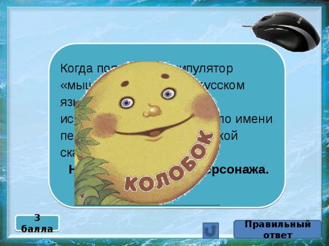 Когда появился манипулятор «мышь», то для него в русском языке некоторое время использовалось название по имени персонажа известной русской сказки.  Назовите имя этого персонажа. 3 балла Правильный ответ