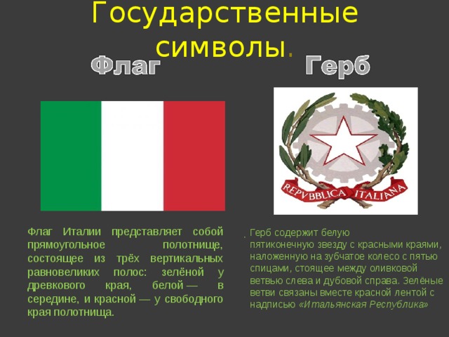 Государственные  символы . Флаг Италии представляет собой прямоугольное полотнище, состоящее из трёх вертикальных равновеликих полос: зелёной у древкового края, белой — в середине, и красной — у свободного края полотнища. Герб содержит белую пятиконечную звезду с красными краями, наложенную на зубчатое колесо с пятью спицами, стоящее между оливковой ветвью слева и дубовой справа. Зелёные ветви связаны вместе красной лентой с надписью  «Итальянская Республика» . . 