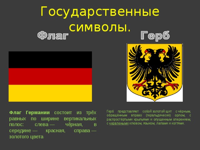 Государственные символы. Герб представляет собой золотой щит с чёрным, обращённым вправо (геральдически) орлом, с распростёртыми крыльями и опущенным оперением, с  червлеными  клювом, языком, лапами и когтями. Флаг Германии состоит из трёх равных по ширине вертикальных полос: слева — чёрная, в середине — красная, справа — золотого цвета . 