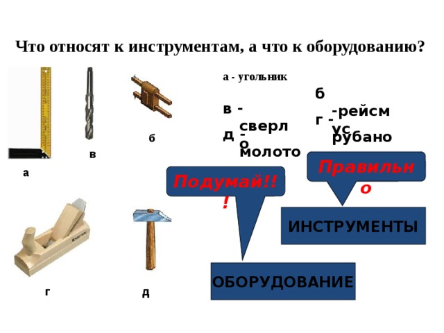 Что относят к инструментам, а что к оборудованию? а - угольник б -рейсмус   в - сверло г - рубанок д - молоток б в Правильно а Подумай!!! ИНСТРУМЕНТЫ ОБОРУДОВАНИЕ г д 