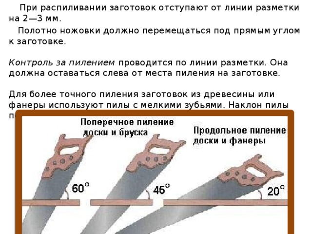    При распиливании заготовок отступают от линии разметки на 2—3 мм.   Полотно ножовки должно перемещаться под прямым углом к заготовке.   Контроль за пилением  проводится по линии разметки. Она должна оставаться слева от места пиления на заготовке.   Для более точного пиления заготовок из древесины или фанеры используют пилы с мелкими зубьями. Наклон пилы показан на рисунке. 