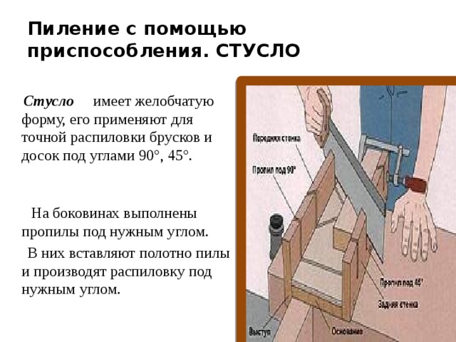 Пиление с помощью приспособления. СТУСЛО  Стусло   имеет желобчатую форму, его применяют для точной распиловки брусков и досок под углами 90°, 45°.      На боковинах выполнены пропилы под нужным углом.  В них вставляют полотно пилы и производят распиловку под нужным углом. 