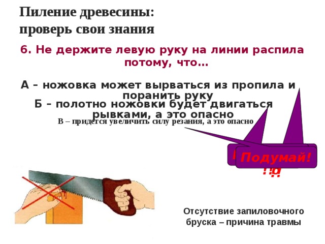 Пиление древесины:  проверь свои знания 6. Не держите левую руку на линии распила потому, что…  А – ножовка может вырваться из пропила и поранить руку  Б – полотно ножовки будет двигаться рывками, а это опасно  В – придется увеличить силу резания, а это опасно Правильно Подумай!!! Подумай!!! Отсутствие запиловочного бруска – причина травмы 